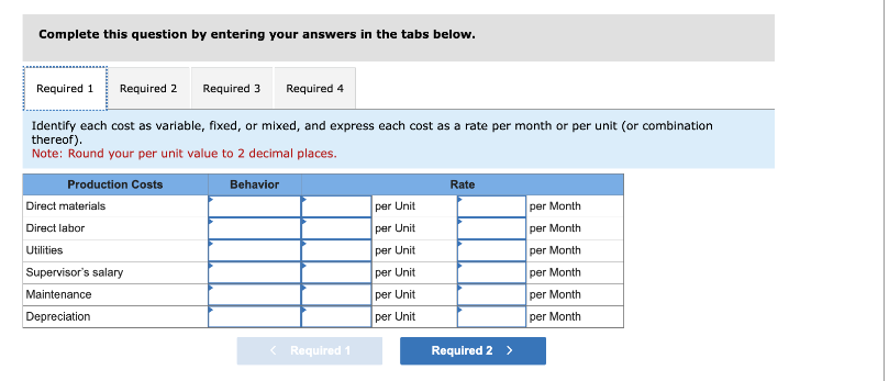 Complete this question by entering your answers in the tabs below.
Required 1 Required 2
Production Costs
Identify each cost as variable, fixed, or mixed, and express each cost as a rate per month or per unit (or combination
thereof).
Note: Round your per unit value to 2 decimal places.
Behavior
Direct materials
Direct labor
Utilities
Required 3
Supervisor's salary
Maintenance
Depreciation
Required 4
< Required 1
per Unit
per Unit
per Unit
per Unit
per Unit
per Unit
Rate
Required 2 >
per Month
per Month
per Month
per Month
per Month
per Month