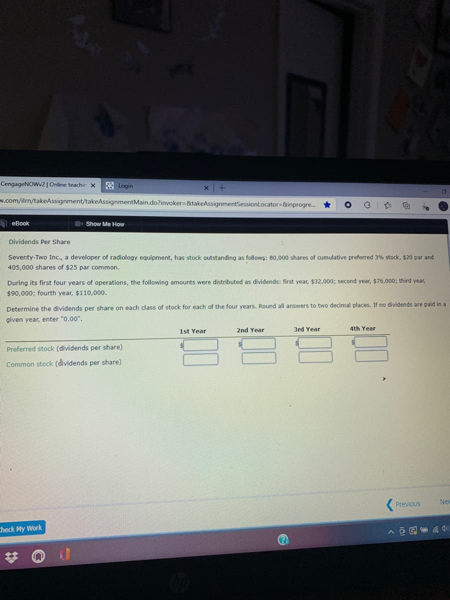 CengageNOWv2 | Online teachin x
3 Login
w.com/ilrn/takeAssignment/takeAssignmentMain.do?invoker=&takeAssignmentSessionLocator=&inprogre. *
I eBook
Show Me How
Dividends Per Share
Seventy-Two Inc., a developer of radiology equipment, has stock outstanding as follows: 80,000 shares of cumulative preferred 3% stock, $20 par and
405,000 shares of $25 par common.
During its first four years of operations, the following amounts were distributed as dividends: first year, $32,000; second year, $76,000; third year,
$90,000; fourth year, $110,000.
Determine the dividends per share on each class of stock for each of the four years. Round all answers to two decimal places. If no dividends are paid in a
given year, enter "0.00".
1st Year
2nd Year
3rd Year
4th Year
Preferred stock (dividends per share)
Common stock (dividends per share)
Previous
Nex
Check My Work
