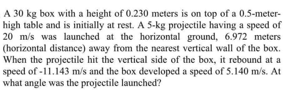 A 30 kg box with a height of 0.230 meters is on top of a 0.5-meter-
high table and is initially at rest. A 5-kg projectile having a speed of
20 m/s was launched at the horizontal ground, 6.972 meters
(horizontal distance) away from the nearest vertical wall of the box.
When the projectile hit the vertical side of the box, it rebound at a
speed of -11.143 m/s and the box developed a speed of 5.140 m/s. At
what angle was the projectile launched?
