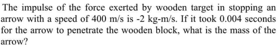 The impulse of the force exerted by wooden target in stopping an
arrow with a speed of 400 m/s is -2 kg-m/s. If it took 0.004 seconds
for the arrow to penetrate the wooden block, what is the mass of the
arrow?
