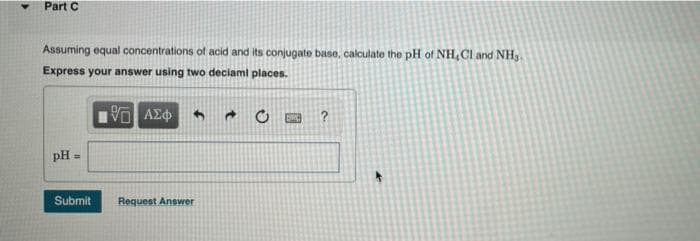 Part C
Assuming equal concentrations of acid and its conjugate base, calculate the pH of NH,Cl and NH₂.
Express your answer using two deciaml places.
ΑΣΦ
DMC
pH =
Submit
Request Answer