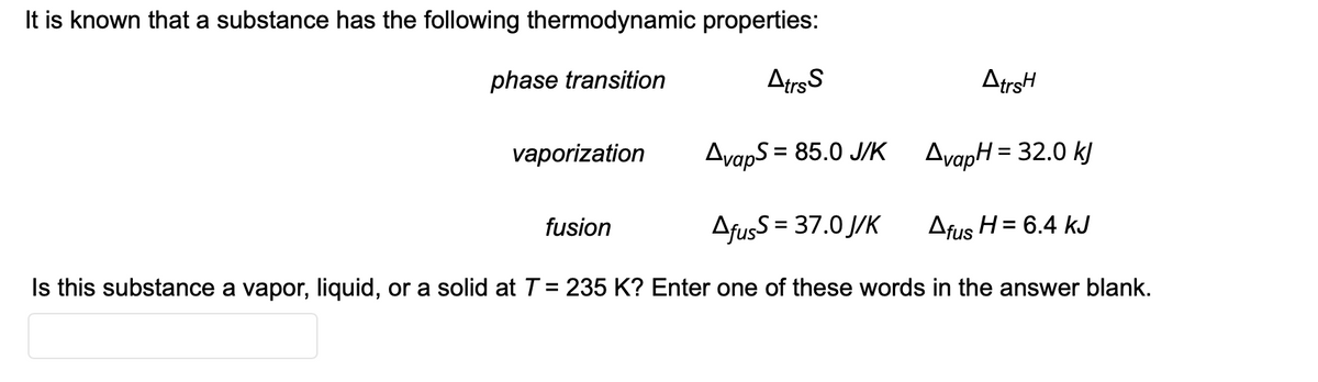 It is known that a substance has the following thermodynamic properties:
phase transition
Atrs S
AvapS = 85.0 J/K
AfusS = 37.0 J/K
Afus H = 6.4 kJ
Is this substance a vapor, liquid, or a solid at T = 235 K? Enter one of these words in the answer blank.
vaporization
fusion
AtrsH
AvapH = 32.0 kJ