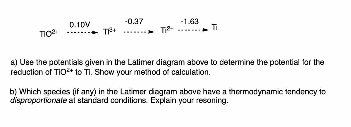 TiO²+
0.10V
‒‒‒‒‒
T¡³+
-0.37
Ti²+
-1.63
Ti
a) Use the potentials given in the Latimer diagram above to determine the potential for the
reduction of TiO2+ to Ti. Show your method of calculation.
b) Which species (if any) in the Latimer diagram above have a thermodynamic tendency to
disproportionate at standard conditions. Explain your resoning.