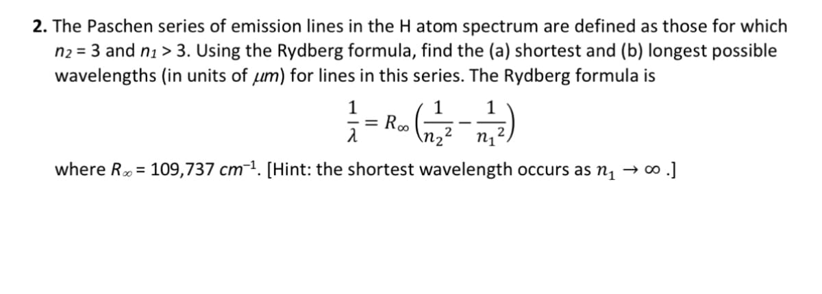 2. The Paschen series of emission lines in the H atom spectrum are defined as those for which
n₂ = 3 and n₁ > 3. Using the Rydberg formula, find the (a) shortest and (b) longest possible
wavelengths (in units of um) for lines in this series. The Rydberg formula is
(4)
2
n₁
where R = 109,737 cm ¹. [Hint: the shortest wavelength occurs as n₁ → ∞ .]
1
= Roo