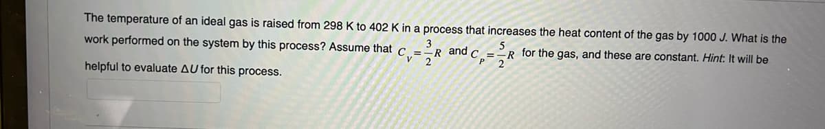 The temperature of an ideal gas is raised from 298 K to 402 K in a process that increases the heat content of the gas by 1000 J. What is the
=
-R for the gas, and these are constant. Hint: It will be
2
work performed on the system by this process? Assume that c
'y
helpful to evaluate AU for this process.
3
=-R and C
R
