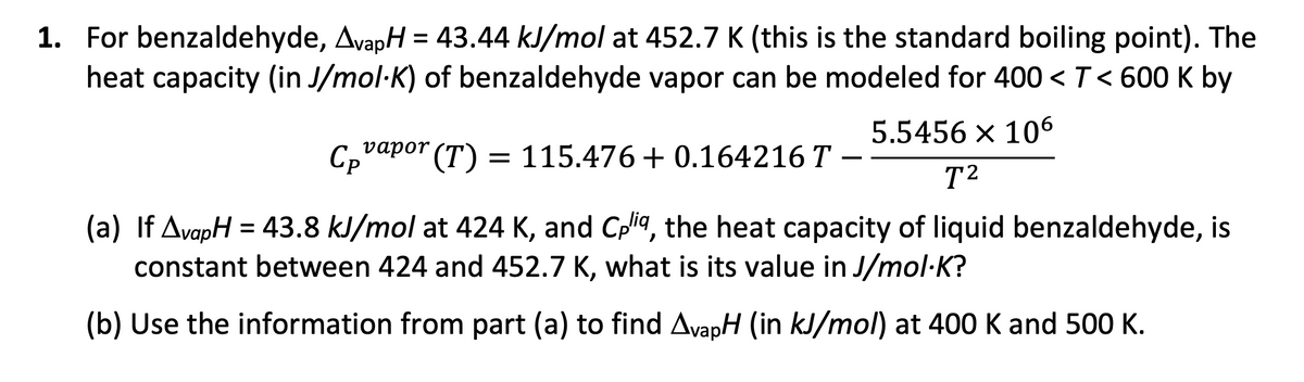 1. For benzaldehyde, AvapH = 43.44 kJ/mol at 452.7 K (this is the standard boiling point). The
heat capacity (in J/mol-K) of benzaldehyde vapor can be modeled for 400 < T< 600 K by
5.5456 × 106
C₂vapor (T)
vapor
(T)
= 115.476+ 0.164216 T -
T²
(a) If AvapH = 43.8 kJ/mol at 424 K, and Cpliq, the heat capacity of liquid benzaldehyde, is
constant between 424 and 452.7 K, what is its value in J/mol.K?
(b) Use the information from part (a) to find AvapH (in kJ/mol) at 400 K and 500 K.