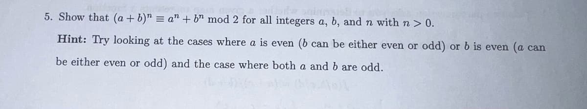 5. Show that (a + b)n = a + bn mod 2 for all integers a, b, and n with n > 0.
Hint: Try looking at the cases where a is even (b can be either even or odd) or b is even (a can
be either even or odd) and the case where both a and b are odd.