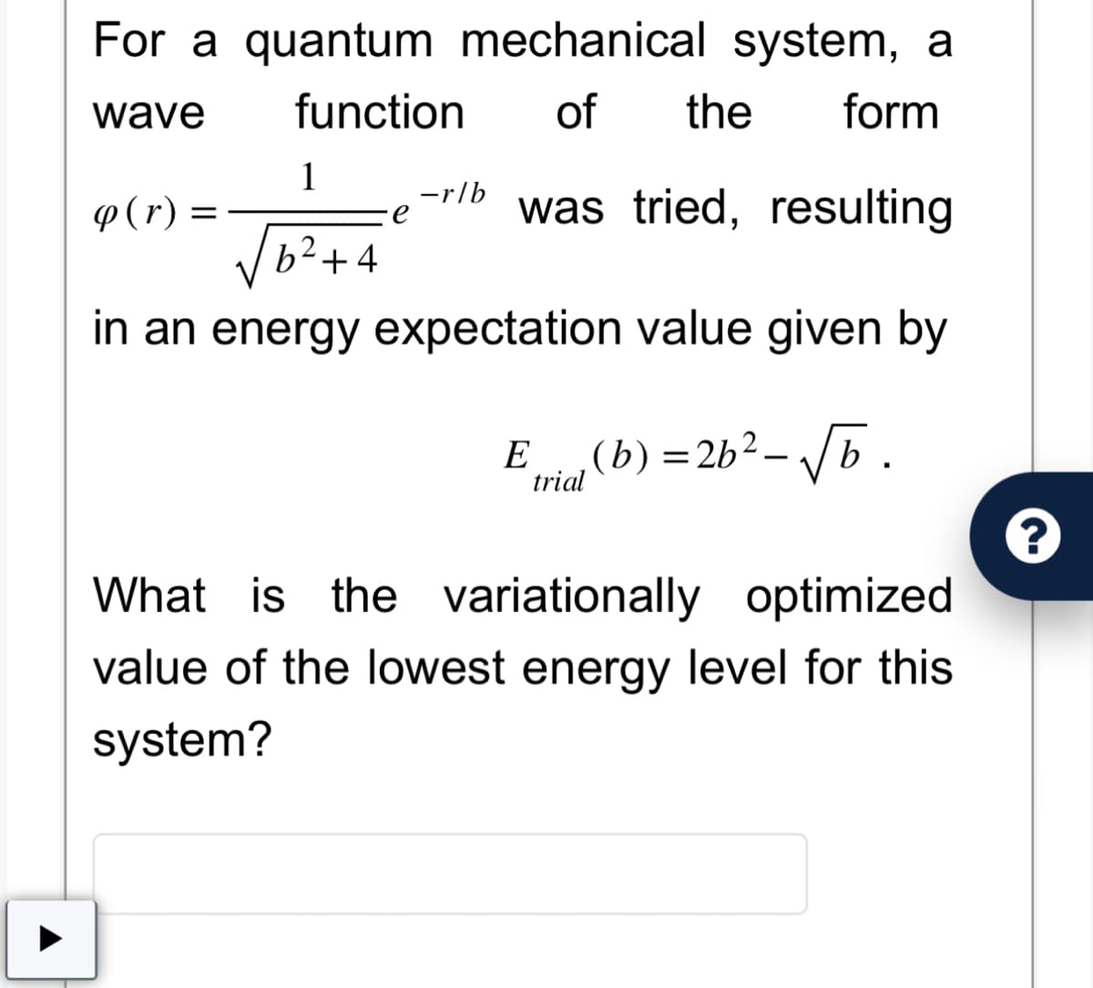 For a quantum mechanical system, a
function of the form
wave
was tried, resulting
1
b²+4
in an energy expectation value given by
q (r) =
∙e
-r/b
Ei(b) = 26²-√√b.
trial
What is the variationally optimized
value of the lowest energy level for this
system?
?
