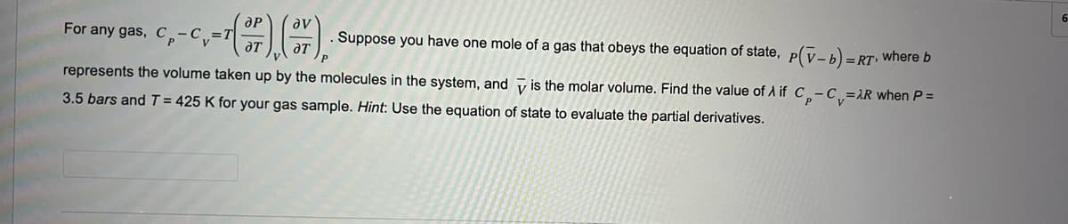 For any gas, C
C. - (+7), (7), Suppose you have one mole of a gas that obeys the equation of state, p(v- b) =
represents the volume taken up by the molecules in the system, and
3.5 bars and T = 425 K for your gas sample. Hint: Use the equation of state to evaluate the partial derivatives.
=RT, where b
is the molar volume. Find the value of A if C-C₁=AR when P =
6