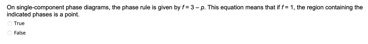 On single-component phase diagrams, the phase rule is given by f= 3 - p. This equation means that if f = 1, the region containing the
indicated phases is a point.
True
False