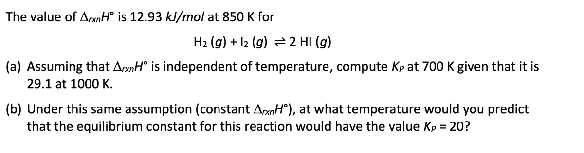 The value of ArxnH° is 12.93 kJ/mol at 850 K for
H₂ (g) + 12 (g) = 2 HI(g)
(a) Assuming that ArxnH° is independent of temperature, compute Kp at 700 K given that it is
29.1 at 1000 K.
(b) Under this same assumption (constant ArxnHᵒ), at what temperature would you predict
that the equilibrium constant for this reaction would have the value Kp = 20?