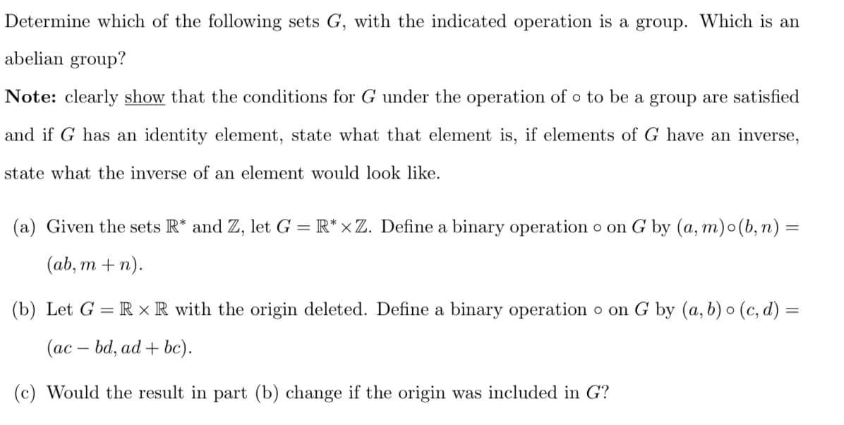 Determine which of the following sets G, with the indicated operation is a group. Which is an
abelian group?
Note: clearly show that the conditions for G under the operation of o to be a group are satisfied
and if G has an identity element, state what that element is, if elements of G have an inverse,
state what the inverse of an element would look like.
(a) Given the sets R* and Z, let G = R* ×Z. Define a binary operation o on G by (a,m)o(b, n) =
(ab, m+n).
(b) Let G = R XR with the origin deleted. Define a binary operation o on G by (a, b) o (c,d) =
(ac - bd, ad + bc).
(c) Would the result in part (b) change if the origin was included in G?