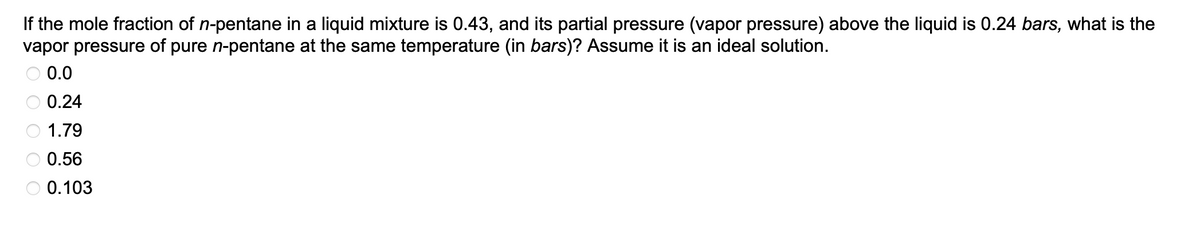 If the mole fraction of n-pentane in a liquid mixture is 0.43, and its partial pressure (vapor pressure) above the liquid is 0.24 bars, what is the
vapor pressure of pure n-pentane at the same temperature (in bars)? Assume it is an ideal solution.
0.0
0.24
1.79
0.56
0.103
OOOO