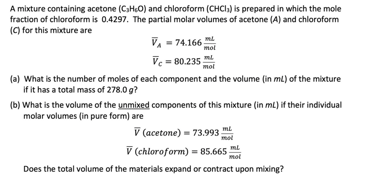 A mixture containing acetone (C3H6O) and chloroform (CHCl3) is prepared in which the mole
fraction of chloroform is 0.4297. The partial molar volumes of acetone (A) and chloroform
(C) for this mixture are
mL
mol
VA = 74.166
mL
Vc = 80.235 mol
(a) What is the number of moles of each component and the volume (in mL) of the mixture
if it has a total mass of 278.0 g?
(b) What is the volume of the unmixed components of this mixture (in mL) if their individual
molar volumes (in pure form) are
V (acetone) = 73.993
V (chloroform) = 85.665
Does the total volume of the materials expand or contract upon mixing?
mL
mol
mL
mol