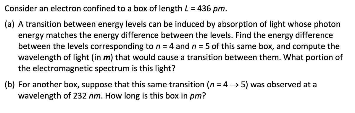 Consider an electron confined to a box of length L = 436 pm.
(a) A transition between energy levels can be induced by absorption of light whose photon
energy matches the energy difference between the levels. Find the energy difference
between the levels corresponding to n = 4 and n = 5 of this same box, and compute the
wavelength of light (in m) that would cause a transition between them. What portion of
the electromagnetic spectrum is this light?
(b) For another box, suppose that this same transition (n = 4 →5) was observed at a
wavelength of 232 nm. How long is this box in pm?