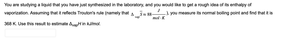You are studying a liquid that you have just synthesized in the laboratory, and you would like to get a rough idea of its enthalpy of
J
-), you measure its normal boiling point and find that it is
mol. K
vaporization. Assuming that it reflects Trouton's rule (namely that A
vap
368 K. Use this result to estimate AvapH in kJ/mol.
S≈ 88-