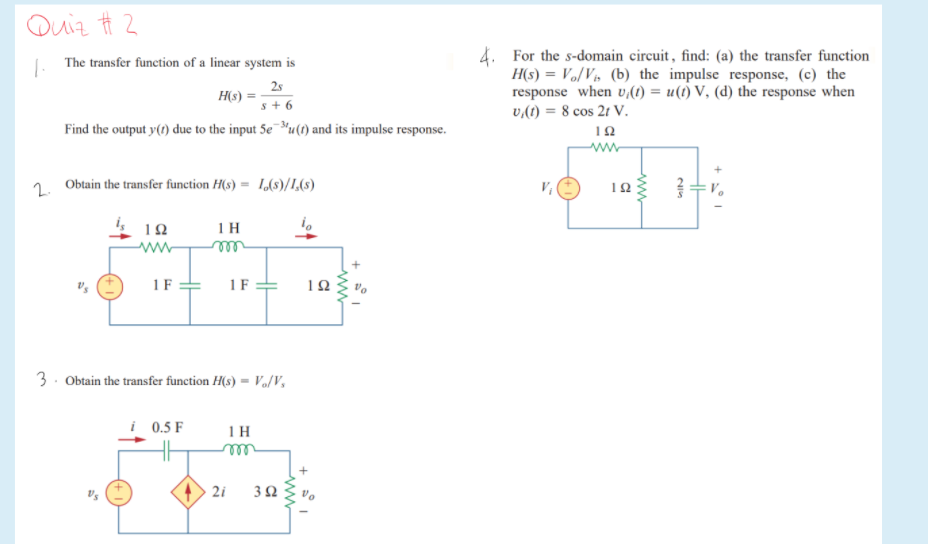 Quiz Ħ 2
4. For the s-domain circuit, find: (a) the transfer function
H(s) = Vo/Vs (b) the impulse response, (c) the
response when v(1) = u(1) V, (d) the response when
v,(1) = 8 cos 2t V.
J. The transfer function of a linear system is
2s
H(s)
s+ 6
Find the output y(t) due to the input 5e u(1) and its impulse response.
ww
2.
Obtain the transfer function H(s) = 1,(8)/L,8)
12
1 H
i.
ww
1F =
1 F
12
3. Obtain the transfer function H(s) = V/V,
i 0.5 F
1 H
ell
2i
3 Q
ww
