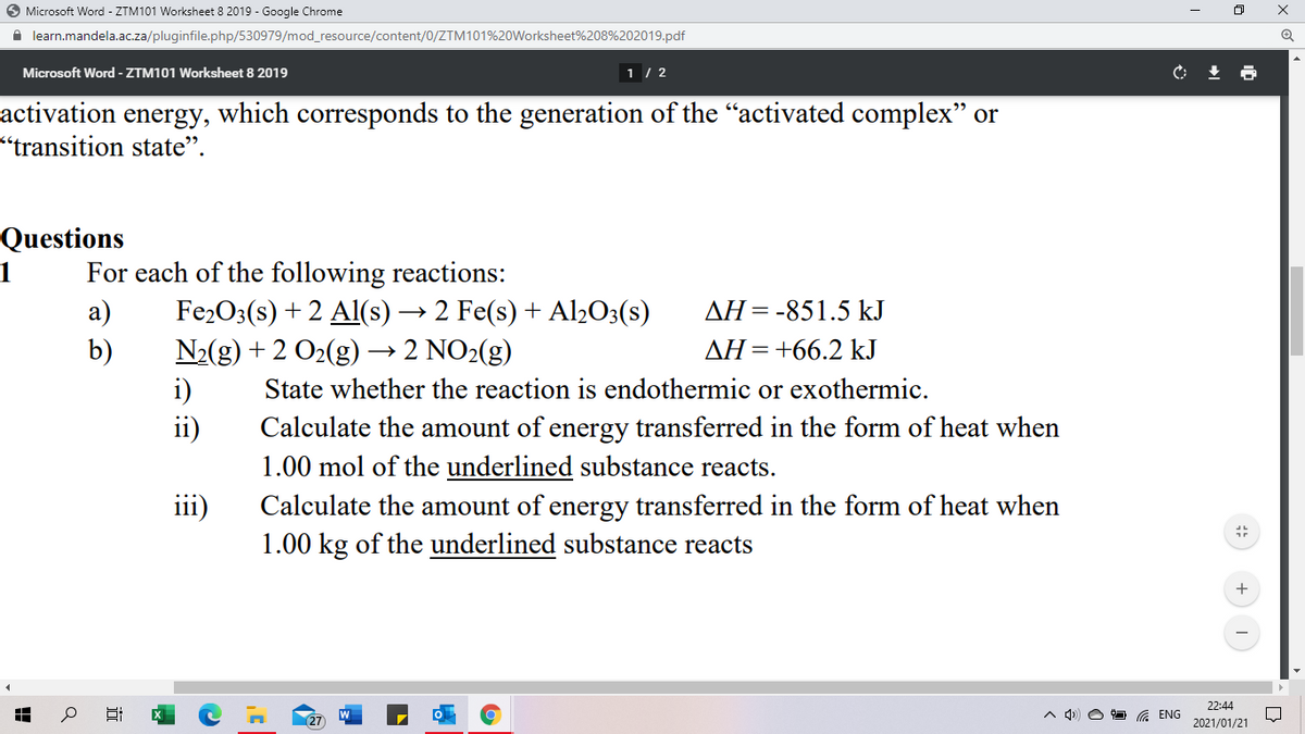O Microsoft Word - ZTM101 Worksheet 8 2019 - Google Chrome
A learn.mandela.ac.za/pluginfile.php/530979/mod_resource/content/0/ZTM101%20Worksheet%208%202019.pdf
Microsoft Word - ZTM101 Worksheet 8 2019
1 / 2
activation energy, which corresponds to the generation of the "activated complex" or
"transition state".
Questions
For each of the following reactions:
а)
1
Fe2O3(s) + 2 Al(s) → 2 Fe(s) + Al2O3(s)
AH=-851.5 kJ
N2(g) + 2 O2(g) → 2 NO2(g)
i)
ii)
b)
AH=+66.2 kJ
State whether the reaction is endothermic or exothermic.
Calculate the amount of energy transferred in the form of heat when
1.00 mol of the underlined substance reacts.
Calculate the amount of energy transferred in the form of heat when
1.00 kg of the underlined substance reacts
111)
22:44
27
G ENG
2021/01/21
近
