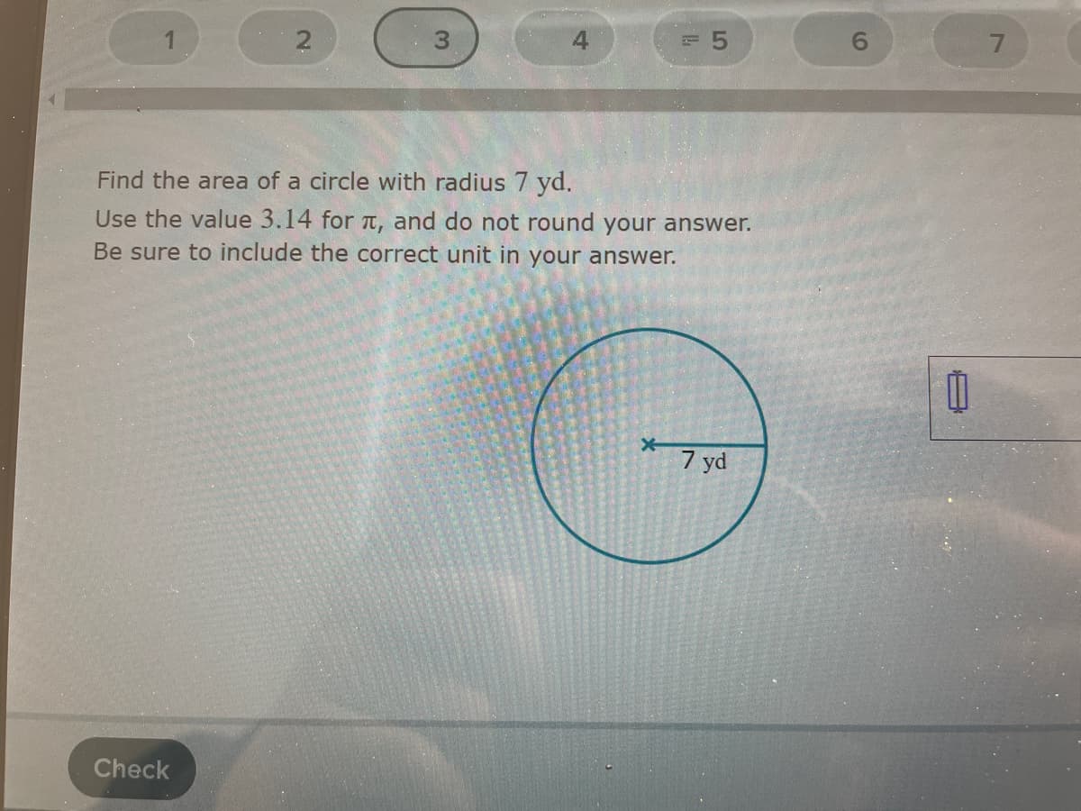 4
Find the area of a circle with radius 7 yd.
Use the value 3.14 for T, and do not round your answer.
Be sure to include the correct unit in your answer.
7 yd
Check
2.

