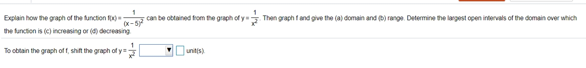 Explain how the graph of the function f(x) =
1
can be obtained from the graph of y =
Then graph f and give the (a) domain and (b) range. Determine the largest open intervals of the domain over which
x2
(x- 5)2
the function is (c) increasing or (d) decreasing.
To obtain the graph of f, shift the graph of y =
unit(s).
