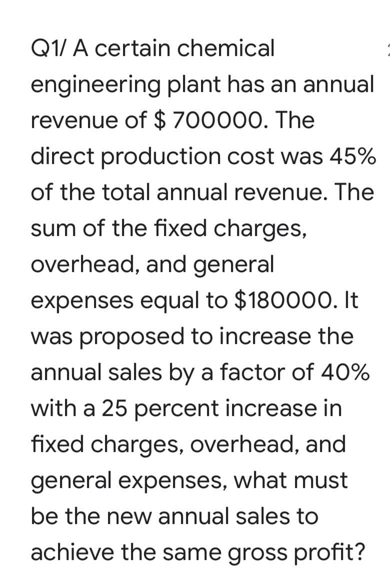 Q1/ A certain chemical
engineering plant has an annual
revenue of $ 700000. The
direct production cost was 45%
of the total annual revenue. The
sum of the fixed charges,
overhead, and general
expenses equal to $180000. It
was proposed to increase the
annual sales by a factor of 40%
with a 25 percent increase in
fixed charges, overhead, and
general expenses, what must
be the new annual sales to
achieve the same gross profit?
