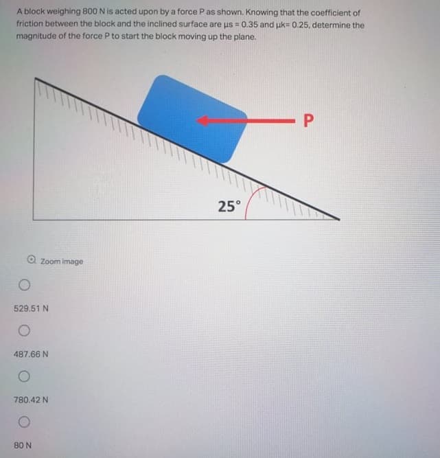 A block weighing 800 N is acted upon by a force P as shown. Knowing that the coefficient of
friction between the block and the inclined surface are us 0.35 and uk= 0.25, determine the
magnitude of the force P to start the block moving up the plane.
-P
25°
O Zoom image
529.51 N
487.66 N
780.42 N
80 N
