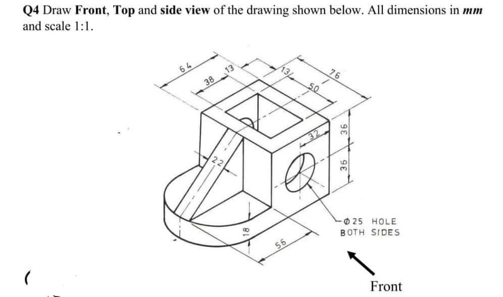 Q4 Draw Front, Top and side view of the drawing shown below. All dimensions in mm
and scale 1:1.
64
13
13
76
38
50
3.
3.
O 25 HOLE
BOTH SIDES
56
Front
