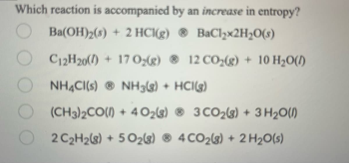 Which reaction is accompanied by an increase in entropy?
Ba(OH)2(s) + 2 HCl(g)
BaCl₂x2H₂O(s)
C12H20()+17 O₂(g)
NH4Cl(s) NH3(g) + HCI(g)
(CH3)2CO(l) +4Ozg) ® 3CO2g) + 3H2O())
2 C₂H2(g) + 5O2(g) 4CO2(g) + 2 H₂O(s)
12 CO₂(g) + 10 H₂O()