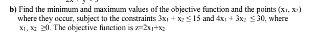 b) Find the minimum and maximum values of the objective function and the points (x1, x2)
where they occur, subject to the constraints 3x1 + x2<15 and 4x1 + 3x2 <30, where
X1, X2 20. The objective function is z=2xi+x2.
