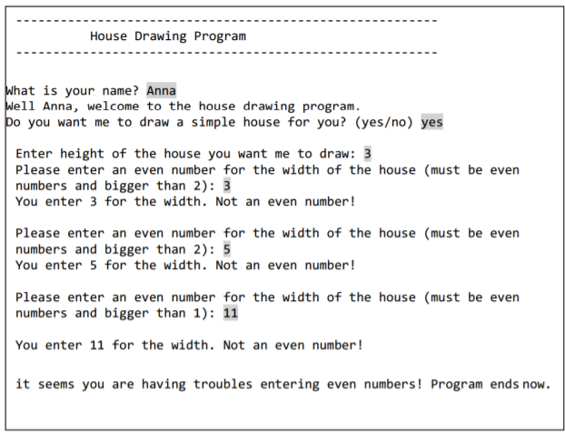 House Drawing Program
What is your name? Anna
Well Anna, welcome to the house drawing program.
po you want me to draw a simple house for you? (yes/no) yes
Enter height of the house you want me to draw: 3
Please enter an even number for the width of the house (must be even
numbers and bigger than 2): 3
You enter 3 for the width. Not an even number!
Please enter an even number for the width of the house (must be even
numbers and bigger than 2): 5
You enter 5 for the width. Not an even number!
Please enter an even number for the width of the house (must be even
numbers and bigger than 1): 11
You enter 11 for the width. Not an even number!
it seems you are having troubles entering even numbers! Program ends now.
