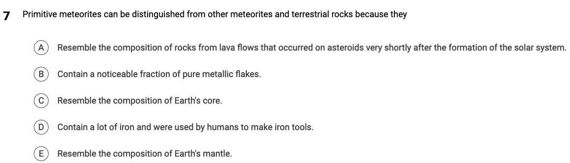 7 Primitive meteorites can be distinguished from other meteorites and terrestrial rocks because they
A Resemble the composition of rocks from lava flows that occurred on asteroids very shortly after the formation of the solar system.
B
C
D
Contain a noticeable fraction of pure metallic flakes.
Resemble the composition of Earth's core.
Contain a lot of iron and were used by humans to make iron tools.
Resemble the composition of Earth's mantle.