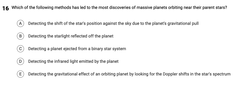 16 Which of the following methods has led to the most discoveries of massive planets orbiting near their parent stars?
(A) Detecting the shift of the star's position against the sky due to the planet's gravitational pull
B Detecting the starlight reflected off the planet
C
Detecting a planet ejected from a binary star system
D Detecting the infrared light emitted by the planet
E
Detecting the gravitational effect of an orbiting planet by looking for the Doppler shifts in the star's spectrum
