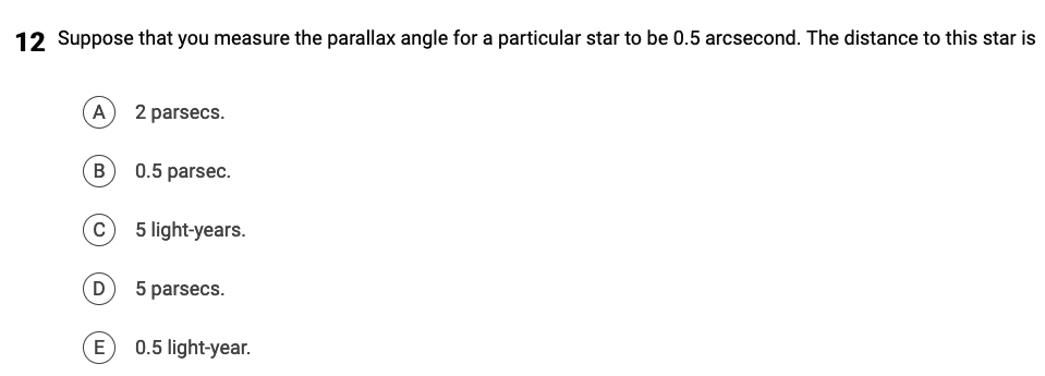12 Suppose that you measure the parallax angle for a particular star to be 0.5 arcsecond. The distance to this star is
A) 2 parsecs.
B
C
0.5 parsec.
E
5 light-years.
(D) 5 parsecs.
0.5 light-year.