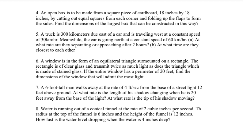 4. An open box is to be made from a square piece of cardboard, 18 inches by 18
inches, by cutting out equal squares from each corner and folding up the flaps to form
the sides. Find the dimensions of the largest box that can be constructed in this way?
5. A truck is 300 kilometers due east of a car and is traveling west at a constant speed
of 30km/hr. Meanwhile, the car is going north at a constant speed of 60 km/hr. (a) At
what rate are they separating or approaching after 2 hours? (b) At what time are they
closest to each other
6. A window is in the form of an equilateral triangle surmounted on a rectangle. The
rectangle is of clear glass and transmit twice as much light as does the triangle which
is made of stained glass. If the entire window has a perimeter of 20 feet, find the
dimensions of the window that will admit the most light.
7. A 6-foot-tall man walks away at the rate of 4 ft/sec from the base of a street light 12
feet above ground. At what rate is the length of his shadow changing when he is 20
feet away from the base of the light? At what rate is the tip of his shadow moving?
8. Water is running out of a conical funnel at the rate of 2 cubic inches per second. Th
radius at the top of the funnel is 6 inches and the height of the funnel is 12 inches.
How fast is the water level dropping when the water is 4 inches deep?
