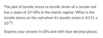 The plot of tensile stress vs tensile strain of a certain rod
has a slope of 23-GPa in the elastic regime. What is the
tensile stress on the rod when it's tensile strain is 10.51 x
104?
Express your answer in GPa and with four decimal places.
