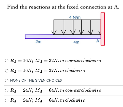 Find the reactions at the fixed connection at A.
4 N/m
2m
4m
A
RA
16N; MA
32N. m counterclockwise
16N; MA = 32N. m clockwise
RA
NONE OF THE GIVEN CHOICES
O RA = 24N; MA
64N. m counterclockwise
=
O RA = 24N; MA
64N. m clockwise
%3D
