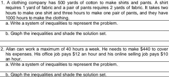 1. A clothing company has 500 yards of cotton to make shirts and pants. A shirt
requires 1 yard of fabric and a pair of pants requires 2 yards of fabric. It takes two
hours to make one shirt and three hours to make one pair of pants, and they have
1000 hours to make the clothing.
a. Write a system of inequalities to represent the problem.
b. Graph the inequalities and shade the solution set.
2. Allan can work a maximum of 40 hours a week. He needs to make $440 to cover
his expenses. His office job pays $12 an hour and his online selling job pays $10
an hour.
a. Write a system of inequalities to represent the problem.
b. Graph the inequalities and shade the solution set.
