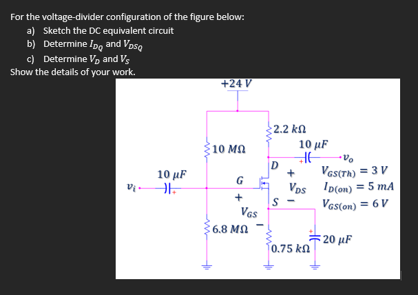 For the voltage-divider configuration of the figure below:
a) Sketch the DC equivalent circuit
b) Determine Ipo and Vpsq
c) Determine V, and Vs
Show the details of your work.
+24 V
2.2 kN
;10 ΜΩ
10 μ
D
VaS(Th) = 3 V
Vps ID(on) = 5 mA
VGs(on) = 6 V
10 μF
G
Vị -
VGS
6.8 MN
:20 μF
0.75 kN
