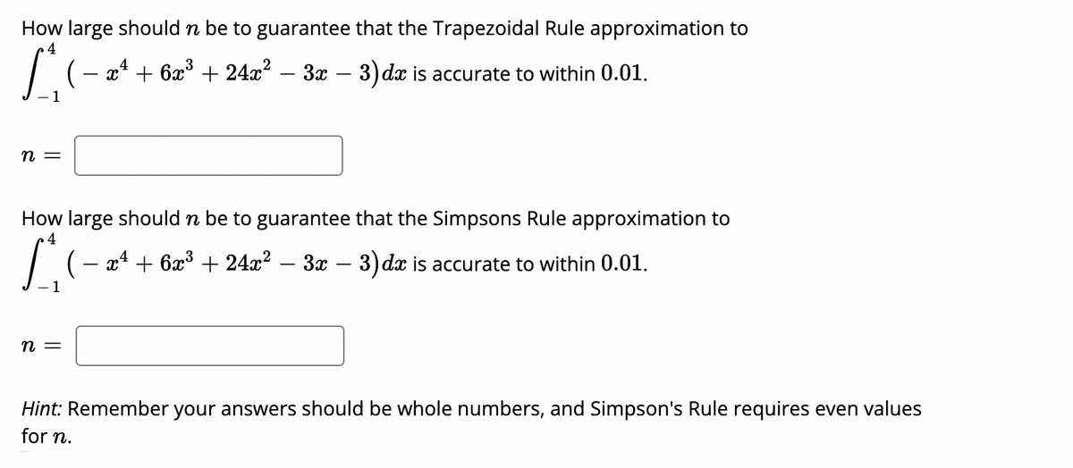 How large should n be to guarantee that the Trapezoidal Rule approximation to
4
4
x* + 6x° + 24x2 – 3x – 3) dx is accurate to within 0.01.
-
|
n =
How large should n be to guarantee that the Simpsons Rule approximation to
(— а + 6ӕ3 + 24г? — За — 3) dx is accurate to within 0.01.
-
n =
Hint: Remember your answers should be whole numbers, and Simpson's Rule requires even values
for n.
