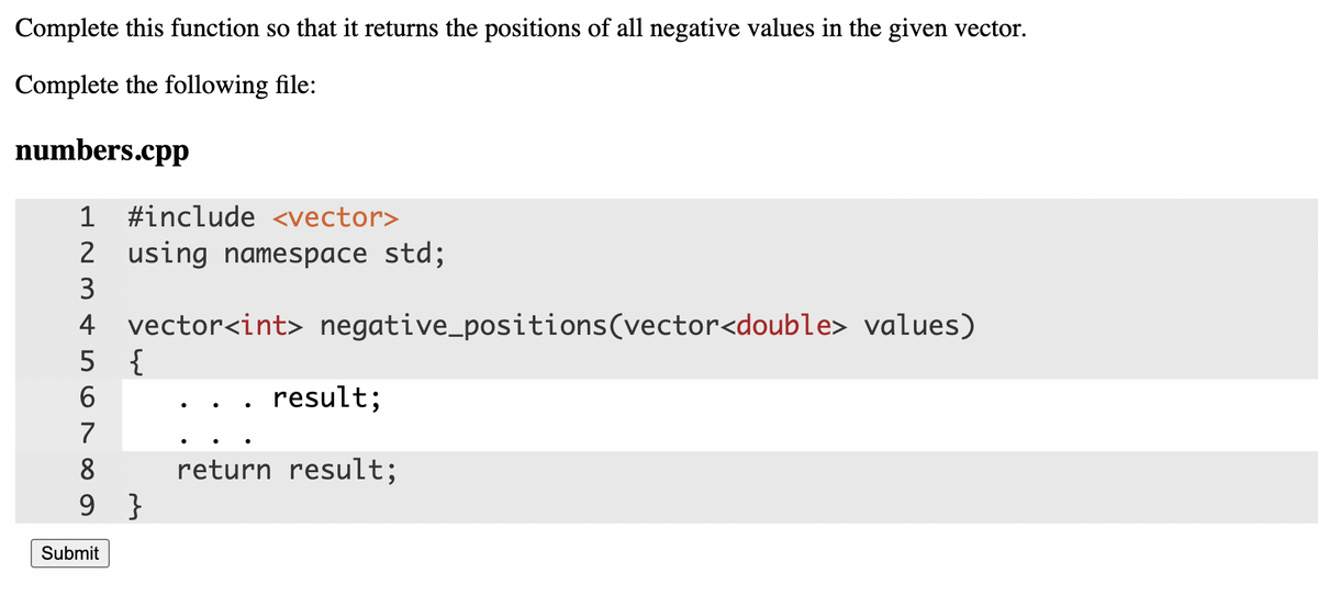 Complete this function so that it returns the positions of all negative values in the given vector.
Complete the following file:
numbers.cpp
1 #include <vector>
2 using namespace std;
3
vector<int> negative_positions(vector<double> values)
5 {
4
6.
result;
7
8
return result;
9 }
Submit
