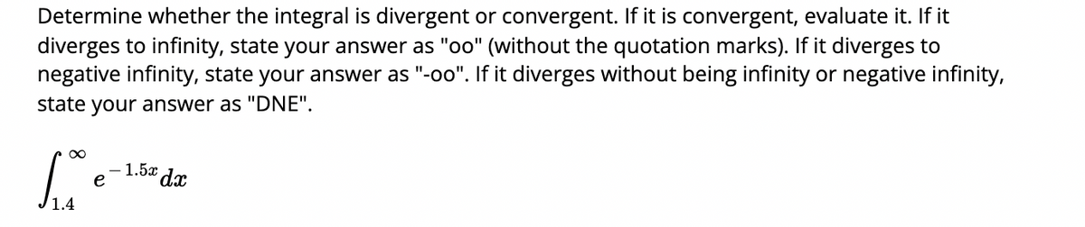 Determine whether the integral is divergent or convergent. If it is convergent, evaluate it. If it
diverges to infinity, state your answer as "oo" (without the quotation marks). If it diverges to
negative infinity, state your answer as "-oo". If it diverges without being infinity or negative infinity,
state your answer as "DNE".
1.5x dx
e

