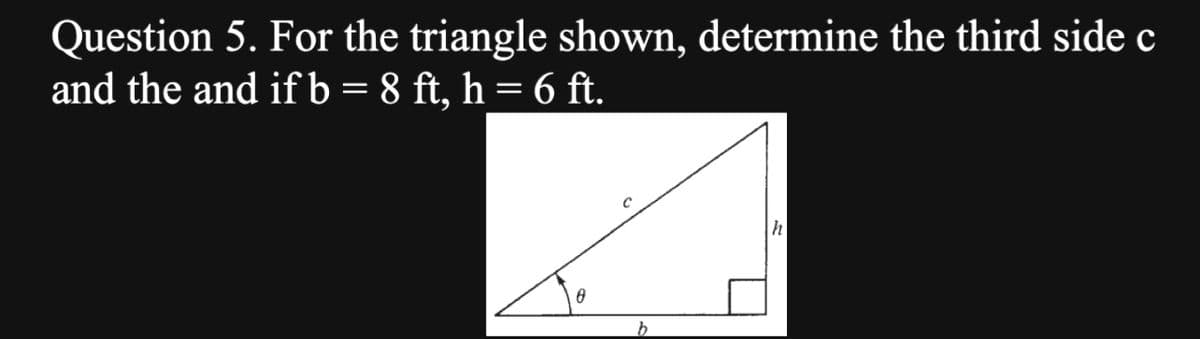 Question 5. For the triangle shown, determine the third side c
and the and if b = 8 ft, h = 6 ft.
0
b
h
