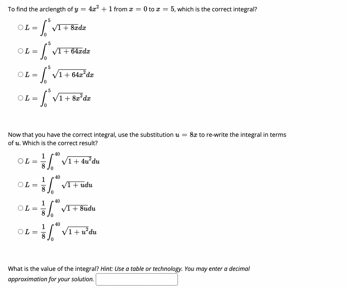 To find the arclength of y = 4x² + 1 from x = 0 to x = 5, which is the correct integral?
OL =
V1+ 8xdx
OL =
| VI+ 64ædx
OL =
| V1 + 64x?da
5
OL =
V1 + 8æ²dæ
Now that you have the correct integral, use the substitution u =
8x to re-write the integral in terms
of u. Which is the correct result?
40
1
OL
np,
+
40
1
OL=
| VI+ udu
8
40
1
OL=
V1+ 8udu
40
1
OL
+ u
udu
What is the value of the integral? Hint: Use a table or technology. You may enter a decimal
approximation for your solution.
