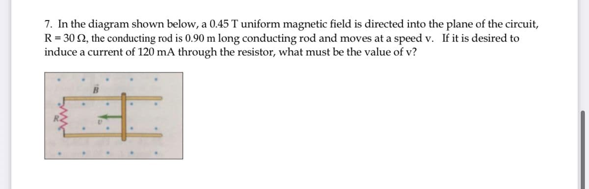 7. In the diagram shown below, a 0.45 T uniform magnetic field is directed into the plane of the circuit,
R = 30 Q, the conducting rod is 0.90 m long conducting rod and moves at a speed v. If it is desired to
induce a current of 120 mA through the resistor, what must be the value of v?
