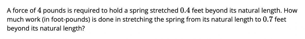 A force of 4 pounds is required to hold a spring stretched 0.4 feet beyond its natural length. How
much work (in foot-pounds) is done in stretching the spring from its natural length to 0.7 feet
beyond its natural length?

