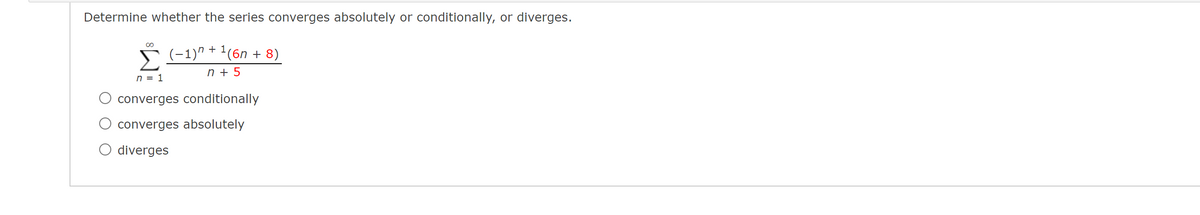 Determine whether the series converges absolutely or conditionally, or diverges.
Š (-1)" + '(6n + 8)
n + 5
n = 1
converges conditionally
converges absolutely
O diverges
