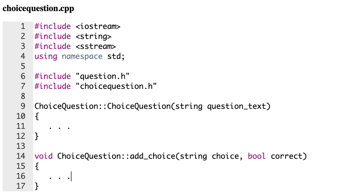 choicequestion.cpp
1 #include <iostream>
2 #include <string>
3 #include <sstream>
4 using namespace std;
5
6 #include "question.h"
7 #include "choicequestion.h"
8
9 ChoiceQuestion::ChoiceQuestion(string question_text)
10
{
11
12 }
13
14 void ChoiceQuestion::add_choice(string choice, bool correct)
15 {
16
17 }
