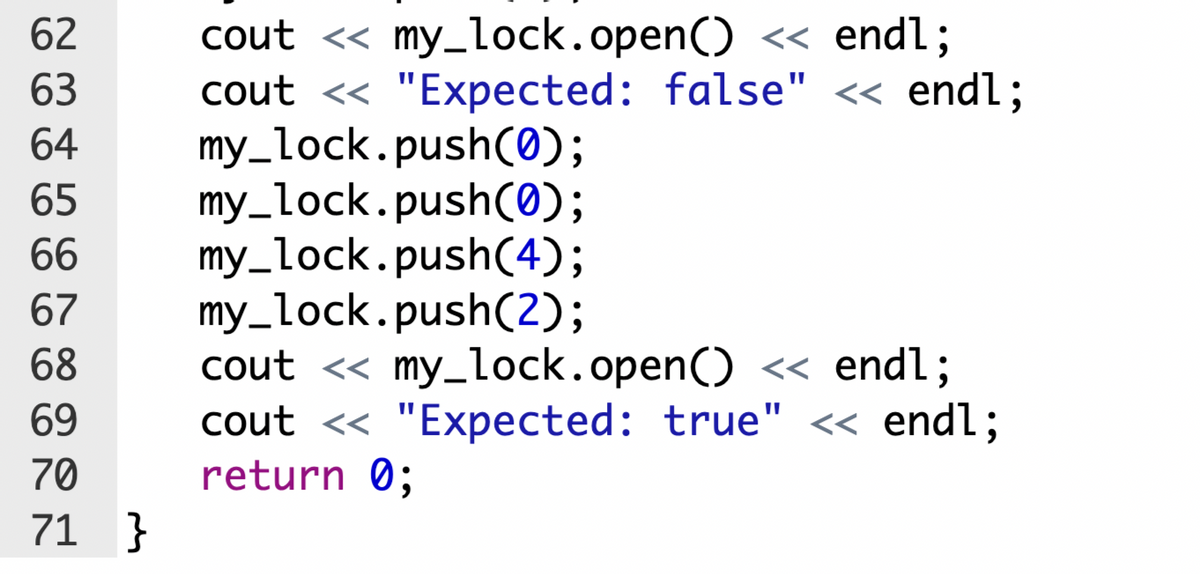 cout « my_lock.open() « endl;
cout <« "Expected: false" « endl;
my_lock.push(0);
my_lock.push(0);
my_lock.push(4);
my_lock.push(2);
cout <« my_lock.open() << endl;
cout <« "Expected: true" <« endl;
return 0;
62
63
64
65
66
67
68
69
70
71 }
