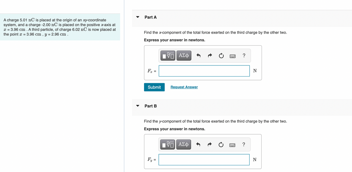 ▼
Part A
A charge 5.01 nC is placed at the origin of an xy-coordinate
system, and a charge -2.00 nC is placed on the positive x-axis at
x = 3.96 cm . A third particle, of charge 6.02 nC is now placed at
the point x = 3.96 cm , y = 2.96 cm .
Find the x-component of the total force exerted on the third charge by the other two.
Express your answer in newtons.
ΗV ΑΣφ
?
Fa =
N
%3D
Submit
Request Answer
Part B
Find the y-component of the total force exerted on the third charge by the other two.
Express your answer in newtons.
?
Fy =
N
