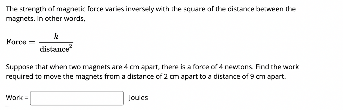 The strength of magnetic force varies inversely with the square of the distance between the
magnets. In other words,
Force
distance?
Suppose that when two magnets are 4 cm apart, there is a force of 4 newtons. Find the work
required to move the magnets from a distance of 2 cm apart to a distance of 9 cm apart.
Work =
Joules
